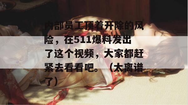 内部员工顶着开除的风险，在511爆料发出了这个视频，大家都赶紧去看看吧。（太离谱了）