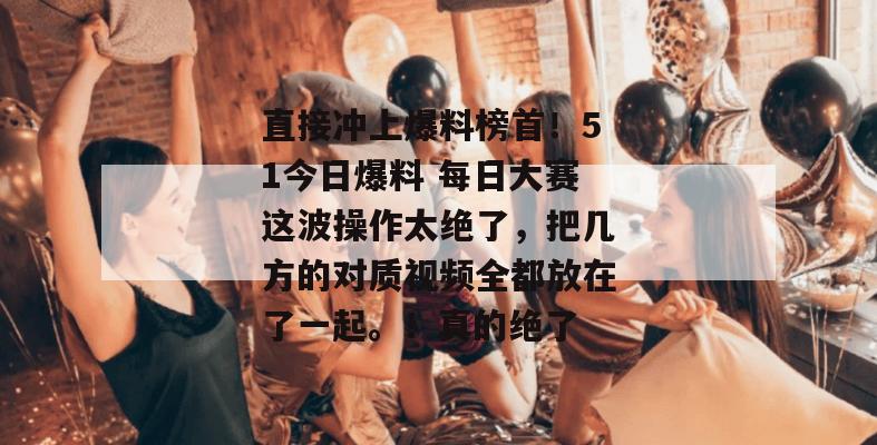 直接冲上爆料榜首！51今日爆料 每日大赛这波操作太绝了，把几方的对质视频全都放在了一起。！真的绝了
