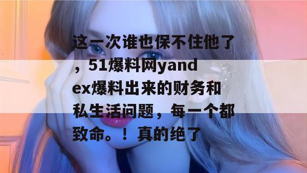 这一次谁也保不住他了，51爆料网yandex爆料出来的财务和私生活问题，每一个都致命。！真的绝了