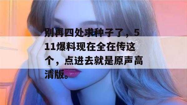 别再四处求种子了，511爆料现在全在传这个，点进去就是原声高清版。