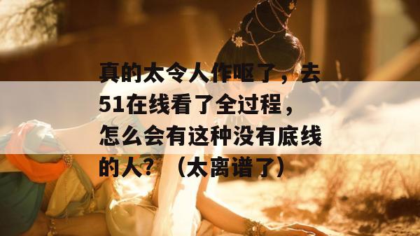 真的太令人作呕了，去51在线看了全过程，怎么会有这种没有底线的人？（太离谱了）