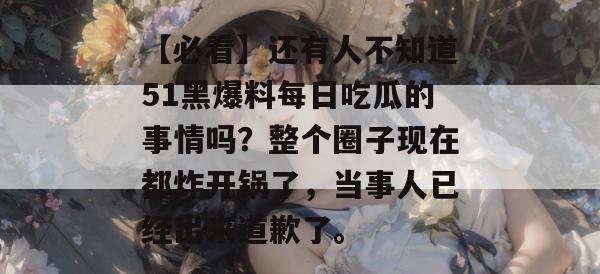 【必看】还有人不知道51黑爆料每日吃瓜的事情吗?整个圈子现在都炸开锅了,当事人已经出来道歉了。 【必看】还有人不知道51黑爆料每日吃瓜的事情吗?整个圈子现在都炸开锅了,当事人已经出来道歉了。