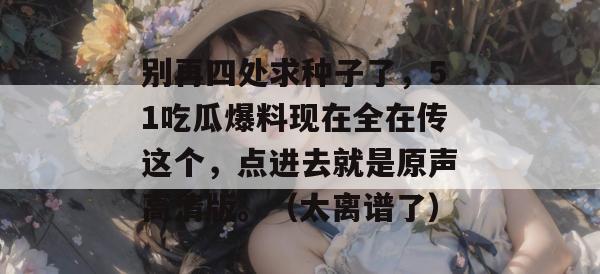 别再四处求种子了，51吃瓜爆料现在全在传这个，点进去就是原声高清版。（太离谱了）