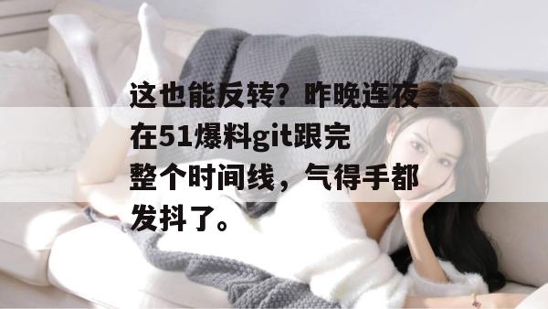 这也能反转？昨晚连夜在51爆料git跟完整个时间线，气得手都发抖了。