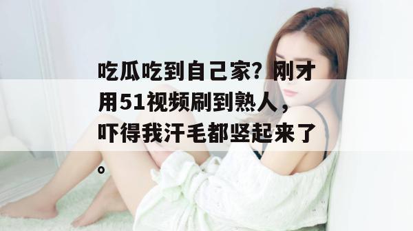 吃瓜吃到自己家？刚才用51视频刷到熟人，吓得我汗毛都竖起来了。