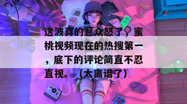 这波真的惹众怒了，蜜桃视频现在的热搜第一，底下的评论简直不忍直视。（太离谱了）