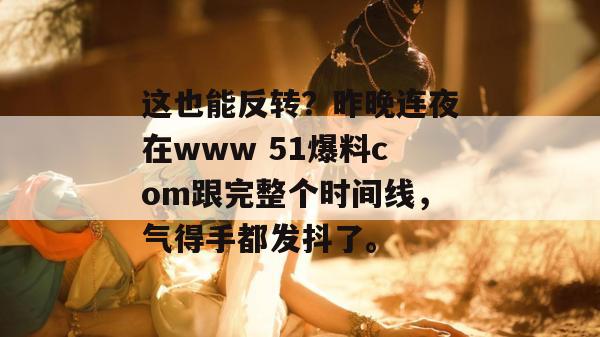 这也能反转?昨晚连夜在www 51爆料com跟完整个时间线,气得手都发抖了。 这也能反转?昨晚连夜在www 51爆料com跟完整个时间线,气得手都发抖了。