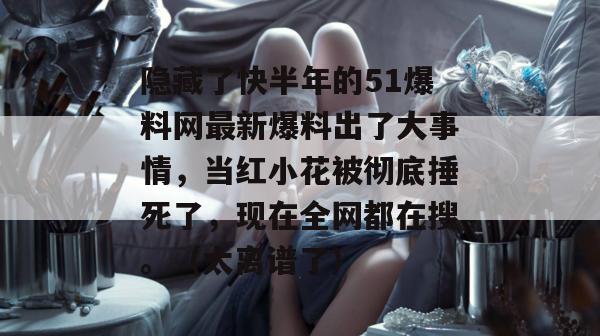 隐藏了快半年的51爆料网最新爆料出了大事情，当红小花被彻底捶死了，现在全网都在搜。（太离谱了）