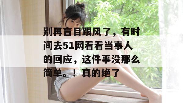 别再盲目跟风了,有时间去51网看看当事人的回应,这件事没那么简单。!真的绝了 别再盲目跟风了,有时间去51网看看当事人的回应,这件事没那么简单。!真的绝了