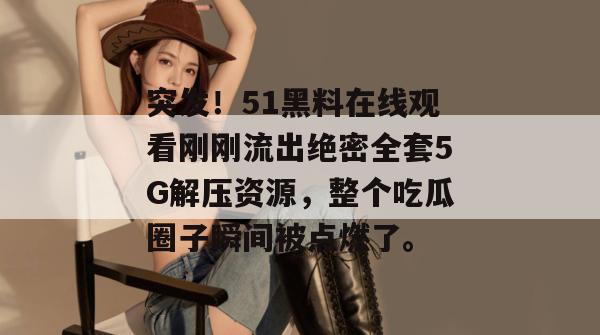 突发!51黑料在线观看刚刚流出绝密全套5G解压资源,整个吃瓜圈子瞬间被点燃了。 突发!51黑料在线观看刚刚流出绝密全套5G解压资源,整个吃瓜圈子瞬间被点燃了。
