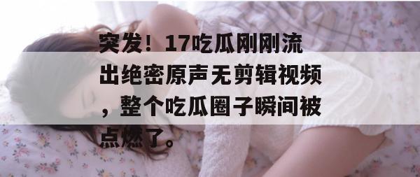 突发!17吃瓜刚刚流出绝密原声无剪辑视频,整个吃瓜圈子瞬间被点燃了。 突发!17吃瓜刚刚流出绝密原声无剪辑视频,整个吃瓜圈子瞬间被点燃了。