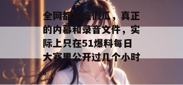全网都在吃假瓜,真正的内幕和录音文件,实际上只在51爆料每日大赛里公开过几个小时。 全网都在吃假瓜,真正的内幕和录音文件,实际上只在51爆料每日大赛里公开过几个小时。