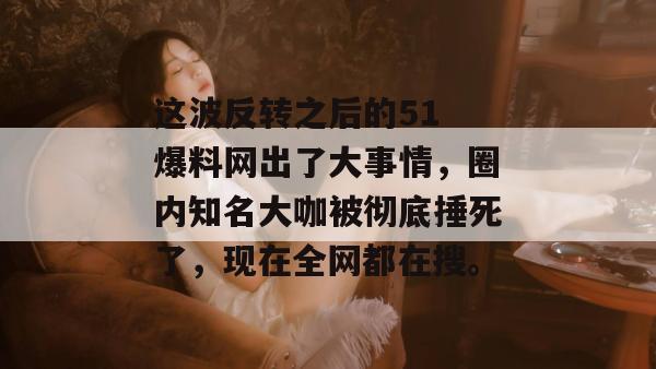 这波反转之后的51 爆料网出了大事情，圈内知名大咖被彻底捶死了，现在全网都在搜。