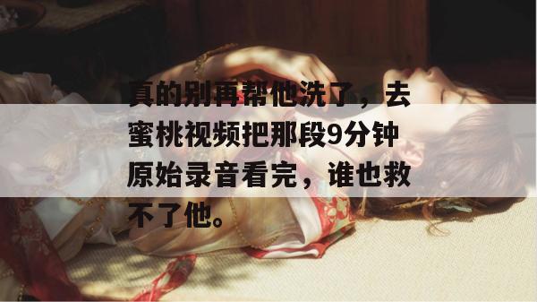 真的别再帮他洗了，去蜜桃视频把那段9分钟原始录音看完，谁也救不了他。