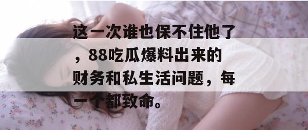 这一次谁也保不住他了,88吃瓜爆料出来的财务和私生活问题,每一个都致命。 这一次谁也保不住他了,88吃瓜爆料出来的财务和私生活问题,每一个都致命。